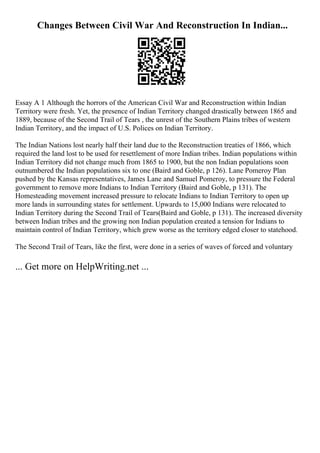 Changes Between Civil War And Reconstruction In Indian...
Essay A 1 Although the horrors of the American Civil War and Reconstruction within Indian
Territory were fresh. Yet, the presence of Indian Territory changed drastically between 1865 and
1889, because of the Second Trail of Tears , the unrest of the Southern Plains tribes of western
Indian Territory, and the impact of U.S. Polices on Indian Territory.
The Indian Nations lost nearly half their land due to the Reconstruction treaties of 1866, which
required the land lost to be used for resettlement of more Indian tribes. Indian populations within
Indian Territory did not change much from 1865 to 1900, but the non Indian populations soon
outnumbered the Indian populations six to one (Baird and Goble, p 126). Lane Pomeroy Plan
pushed by the Kansas representatives, James Lane and Samuel Pomeroy, to pressure the Federal
government to remove more Indians to Indian Territory (Baird and Goble, p 131). The
Homesteading movement increased pressure to relocate Indians to Indian Territory to open up
more lands in surrounding states for settlement. Upwards to 15,000 Indians were relocated to
Indian Territory during the Second Trail of Tears(Baird and Goble, p 131). The increased diversity
between Indian tribes and the growing non Indian population created a tension for Indians to
maintain control of Indian Territory, which grew worse as the territory edged closer to statehood.
The Second Trail of Tears, like the first, were done in a series of waves of forced and voluntary
... Get more on HelpWriting.net ...
 