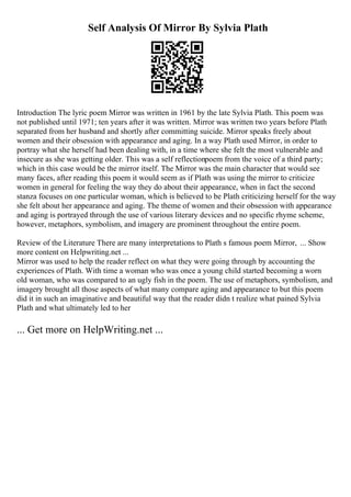 Self Analysis Of Mirror By Sylvia Plath
Introduction The lyric poem Mirror was written in 1961 by the late Sylvia Plath. This poem was
not published until 1971; ten years after it was written. Mirror was written two years before Plath
separated from her husband and shortly after committing suicide. Mirror speaks freely about
women and their obsession with appearance and aging. In a way Plath used Mirror, in order to
portray what she herself had been dealing with, in a time where she felt the most vulnerable and
insecure as she was getting older. This was a self reflectionpoem from the voice of a third party;
which in this case would be the mirror itself. The Mirror was the main character that would see
many faces, after reading this poem it would seem as if Plath was using the mirror to criticize
women in general for feeling the way they do about their appearance, when in fact the second
stanza focuses on one particular woman, which is believed to be Plath criticizing herself for the way
she felt about her appearance and aging. The theme of women and their obsession with appearance
and aging is portrayed through the use of various literary devices and no specific rhyme scheme,
however, metaphors, symbolism, and imagery are prominent throughout the entire poem.
Review of the Literature There are many interpretations to Plath s famous poem Mirror, ... Show
more content on Helpwriting.net ...
Mirror was used to help the reader reflect on what they were going through by accounting the
experiences of Plath. With time a woman who was once a young child started becoming a worn
old woman, who was compared to an ugly fish in the poem. The use of metaphors, symbolism, and
imagery brought all those aspects of what many compare aging and appearance to but this poem
did it in such an imaginative and beautiful way that the reader didn t realize what pained Sylvia
Plath and what ultimately led to her
... Get more on HelpWriting.net ...
 