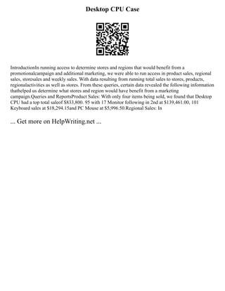 Desktop CPU Case
IntroductionIn running access to determine stores and regions that would benefit from a
promotionalcampaign and additional marketing, we were able to run access in product sales, regional
sales, storesales and weekly sales. With data resulting from running total sales to stores, products,
regionalactivities as well as stores. From these queries, certain data revealed the following information
thathelped us determine what stores and region would have benefit from a marketing
campaign.Queries and ReportsProduct Sales: With only four items being sold, we found that Desktop
CPU had a top total saleof $833,800. 95 with 17 Monitor following in 2nd at $139,461.00, 101
Keyboard sales at $18,294.15and PC Mouse at $5,996.50.Regional Sales: In
... Get more on HelpWriting.net ...
 