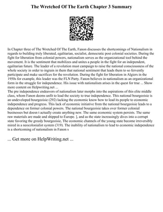 The Wretched Of The Earth Chapter 3 Summary
In Chapter three of The Wretched Of The Earth, Fanon discusses the shortcomings of Nationalism in
regards to building truly liberated, egalitarian, socialist, democratic post colonial societies. During the
fight for liberation from colonial powers, nationalism serves as the organizational tool behind the
movement. It is the sentiment that mobilizes and unites a people in the fight for an independent,
egalitarian future. The leader of a revolution must campaign to raise the national consciousness of the
whole society in order to ingrain in them that national sentiment that leads them to so fervently
participate and make sacrifices for the revolution. During the fight for liberation in Algiers in the
1950s for example, this leader was the FLN Party. Fanon believes in nationalism as an organizational
form in the struggle for independence. His issue with nationalism arises in the quest for true ... Show
more content on Helpwriting.net ...
The pre independence endeavors of nationalism later morphs into the aspirations of this elite middle
class, whom Fanon deems unfit to lead the society to true independence. This national bourgeoisie is
an undeveloped bourgeoisie (292) lacking the economic know how to lead its people to economic
independence and progress. This lack of economic initiative from the national bourgeoisie leads to a
dependence on former colonial powers. The national bourgeoisie takes over former colonial
businesses but doesn t actually create anything new. The same economic system persists. The same
raw materials are made and shipped to Europe. ], and as the state increasingly dives into a corrupt
state favoring the greedy bourgeoisie, The economic channels of the young state become irreversibly
mired in a neocolonialist system (319). The inability of nationalism to lead to economic independence
is a shortcoming of nationalism in Fanon s
... Get more on HelpWriting.net ...
 