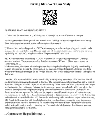 Corning Glass Work Case Study
CORNINGS GLASS WORKS CASE STUDY
1. Enumerate the conditions why Corning had to undergo the series of structural changes.
Following the international growth and expansion of Corning, the following problems were being
faced in the organization s structure and management processes:
i) With the international expansion of CGW, the company was becoming too big and complex to be
managed by its current structure. Hence a need was felt to create the international arm as a separate
legal entity and hence Corning International Corporation (CIC) was born.
ii) CIC was created as a subsidiary to CGW to emphasize the growing importance of Corning s
overseas business. The management felt that the creation of CIC as a ... Show more content on
Helpwriting.net ...
vii) Furthermore, the capital allocation process also changed following the majority shareholding in
foreign subsidiaries. Before the consolidation, the decision process for capital allocation was done
primarily by the local managers of the foreign affiliate, who would then go out and raise the capital on
their own.
However, after these subsidiaries were acquired by Corning, they were required to submit a formal
capital appropriation request prepared in English. The subsidiary general manager then had to chase it
to the end through a series of corporate decision making filters. This allocation system had other major
implications on the relationship between the technical personnel on each side. Whereas before, the
technical managers from the parent company provided assistance to subsidiaries on projects, the
former now became a part of the judge and jury system to decide on the capital allocation to these
subsidiaries. As a result, the technical managers tended to become more conservative with their advice
and assistance to the subsidiaries. viii) Due to the incoherency of its area based organization structure,
CIC found itself grappling with the global marketing coordination necessary for some businesses.
There was no one who was responsible for coordinating between different foreign subsidiaries on
global actions like price, product, sourcing etc. The needs of global product development were not
being communicated to the R amp;D
... Get more on HelpWriting.net ...
 