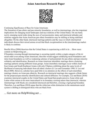 Asian American Research Paper
Continuing Significance of Race for Asian Americans
The formation of pan ethnic and pan minority boundaries, as well as intermarriage, also has important
implications for changing racial landscapes and race relations of the United States. On one hand,
newly emerging racial order along the axes of socioeconomic status and interracial attitudes and
relations suggests that Asian American pan ethnic boundaries may be shifting or being redefined
altogether. On the other hand, interracial marriage patterns and the ways in which intermarried
individuals discuss their mixed unions reveal that black exceptionalism in the (inter)marriage market
is likely to continue.
Bonilla Silva (2004) theorizes that the United States is experiencing a shift in its ... Show more
content on Helpwriting.net ...
If boundary crossing through intermarriage is occurring mainly within a single category of the tri
racial order even among Asian Americans, then this would suggest solidifying racial boundaries and
intra Asian boundaries as well as weakening salience of and potentials for pan ethnic and pan minority
solidarity and identification. Research on Asian American interethnic marriage shows clustering
marriage patterns among different Asian groups. Asian interethnic marriages occur within clusters of
East Asians and South/Southeast Asians with only Filipinos exhibiting about the same levels of
likelihood of marrying individuals from all ethnic clusters (S. Lee and Fernandez 1998; S. Lee and
Boyd 2008). However, scholars have paid little to no attention on the effects of such interethnic
marriage clusters on Asian pan ethnicity. Research on interracial marriage also suggests a bleak future
for the proposed pan minority identification and cultural diffusion. For example, Lee and Bean (2010)
examines interracial couples in the United States and found that people perceive Asian white and
Latino white unions to be more intercultural in its boundary crossing nature than interracial, whereas
intermarriage with blacks are considered interracial and therefore, crossing a rigid group boundary.
Therefore, Lee and Bean (2010) argue that the white/non white distinction in the mainstream racial
system is shifting to distinguish those who are black from
... Get more on HelpWriting.net ...
 