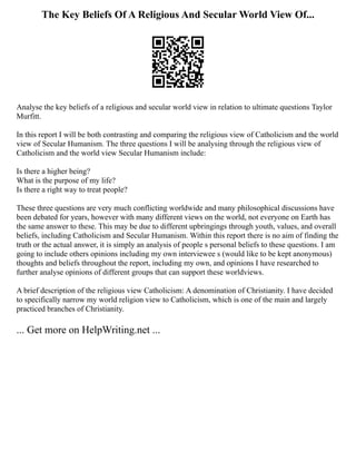 The Key Beliefs Of A Religious And Secular World View Of...
Analyse the key beliefs of a religious and secular world view in relation to ultimate questions Taylor
Murfitt.
In this report I will be both contrasting and comparing the religious view of Catholicism and the world
view of Secular Humanism. The three questions I will be analysing through the religious view of
Catholicism and the world view Secular Humanism include:
Is there a higher being?
What is the purpose of my life?
Is there a right way to treat people?
These three questions are very much conflicting worldwide and many philosophical discussions have
been debated for years, however with many different views on the world, not everyone on Earth has
the same answer to these. This may be due to different upbringings through youth, values, and overall
beliefs, including Catholicism and Secular Humanism. Within this report there is no aim of finding the
truth or the actual answer, it is simply an analysis of people s personal beliefs to these questions. I am
going to include others opinions including my own interviewee s (would like to be kept anonymous)
thoughts and beliefs throughout the report, including my own, and opinions I have researched to
further analyse opinions of different groups that can support these worldviews.
A brief description of the religious view Catholicism: A denomination of Christianity. I have decided
to specifically narrow my world religion view to Catholicism, which is one of the main and largely
practiced branches of Christianity.
... Get more on HelpWriting.net ...
 