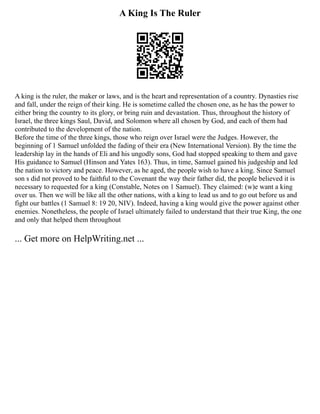 A King Is The Ruler
A king is the ruler, the maker or laws, and is the heart and representation of a country. Dynasties rise
and fall, under the reign of their king. He is sometime called the chosen one, as he has the power to
either bring the country to its glory, or bring ruin and devastation. Thus, throughout the history of
Israel, the three kings Saul, David, and Solomon where all chosen by God, and each of them had
contributed to the development of the nation.
Before the time of the three kings, those who reign over Israel were the Judges. However, the
beginning of 1 Samuel unfolded the fading of their era (New International Version). By the time the
leadership lay in the hands of Eli and his ungodly sons, God had stopped speaking to them and gave
His guidance to Samuel (Hinson and Yates 163). Thus, in time, Samuel gained his judgeship and led
the nation to victory and peace. However, as he aged, the people wish to have a king. Since Samuel
son s did not proved to be faithful to the Covenant the way their father did, the people believed it is
necessary to requested for a king (Constable, Notes on 1 Samuel). They claimed: (w)e want a king
over us. Then we will be like all the other nations, with a king to lead us and to go out before us and
fight our battles (1 Samuel 8: 19 20, NIV). Indeed, having a king would give the power against other
enemies. Nonetheless, the people of Israel ultimately failed to understand that their true King, the one
and only that helped them throughout
... Get more on HelpWriting.net ...
 
