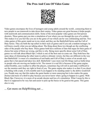 The Pros And Cons Of Video Game
Video games encompass the lives of teenagers and young adults around the world , connecting them to
new people to use teamwork to take down their enemy. Video games are great because it helps people
with teamwork and communication skills. Some of the most popular video games are first person
shooters. These games put you into a simulation of war where you see through the eyes of a soldier.
This makes it so you feel like you are in the game of war which can be very exhilarating and fun. Two
video games of this genre stand out in my mind, and they are the Battlefield Series and the Call of
Duty Series. They are both the top sellers in their style of games and if you ask a random teenager, he
will know exactly what you are talking about. The thing about these two though are the conflicting
sides of the people who buy them. These games both have millions of fans that argue for their game of
choice but some of them are wrong, and this is why. Being more specific about some Call of Duty
games we will talk about Black Ops 2 which is one of the best ones to come out. They both have the
same ideas of eliminating the other team to achieve ultimate victory, but they are different in the way
that Battlefield 1 is more of a simulation of real battle and Call of Duty is more of an arcade style
game that is fast paced and takes less skill. Battlefield 1 uses more real life things such as bullet drop
so people who are moving are harder to hit. The reason it is real life is because of the game engine,
called frostbite, uses weather to affect the players, sometimes fog will roll in and make it difficult to
see the enemies until they are right in front of you. The game engine also makes it so that if you shoot
a building with a tank, it will crumble and if you happen to be standing under it, the debris would kill
you. People may say that this makes the game harder or more annoying but it also makes the game
distinct and more of a thrill to play because you never know what s going to happen in a game. With
Black Ops 2 however, it is more of an arcade shooter and less of a simulation. What I mean by this is
that it is supposed to be very fast and easier to pick up the basics to be good at the game. This game
also is very
... Get more on HelpWriting.net ...
 