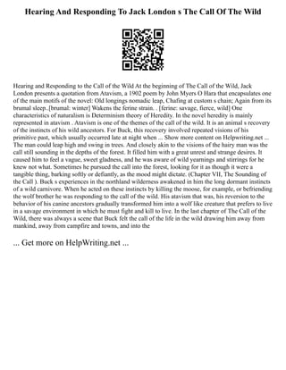 Hearing And Responding To Jack London s The Call Of The Wild
Hearing and Responding to the Call of the Wild At the beginning of The Call of the Wild, Jack
London presents a quotation from Atavism, a 1902 poem by John Myers O Hara that encapsulates one
of the main motifs of the novel: Old longings nomadic leap, Chafing at custom s chain; Again from its
brumal sleep..[brumal: winter] Wakens the ferine strain. . [ferine: savage, fierce, wild] One
characteristics of naturalism is Determinism theory of Heredity. In the novel heredity is mainly
represented in atavism . Atavism is one of the themes of the call of the wild. It is an animal s recovery
of the instincts of his wild ancestors. For Buck, this recovery involved repeated visions of his
primitive past, which usually occurred late at night when ... Show more content on Helpwriting.net ...
The man could leap high and swing in trees. And closely akin to the visions of the hairy man was the
call still sounding in the depths of the forest. It filled him with a great unrest and strange desires. It
caused him to feel a vague, sweet gladness, and he was aware of wild yearnings and stirrings for he
knew not what. Sometimes he pursued the call into the forest, looking for it as though it were a
tangible thing, barking softly or defiantly, as the mood might dictate. (Chapter VII, The Sounding of
the Call ). Buck s experiences in the northland wilderness awakened in him the long dormant instincts
of a wild carnivore. When he acted on these instincts by killing the moose, for example, or befriending
the wolf brother he was responding to the call of the wild. His atavism that was, his reversion to the
behavior of his canine ancestors gradually transformed him into a wolf like creature that prefers to live
in a savage environment in which he must fight and kill to live. In the last chapter of The Call of the
Wild, there was always a scene that Buck felt the call of the life in the wild drawing him away from
mankind, away from campfire and towns, and into the
... Get more on HelpWriting.net ...
 