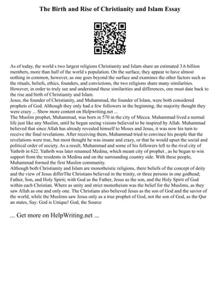 The Birth and Rise of Christianity and Islam Essay
As of today, the world s two largest religions Christianity and Islam share an estimated 3.6 billion
members, more than half of the world s population. On the surface, they appear to have almost
nothing in common, however, as one goes beyond the surface and examines the other factors such as
the rituals, beliefs, ethics, founders, and convictions, the two religions share many similarities.
However, in order to truly see and understand these similarities and differences, one must date back to
the rise and birth of Christianity and Islam.
Jesus, the founder of Christianity, and Muhammad, the founder of Islam, were both considered
prophets of God. Although they only had a few followers in the beginning, the majority thought they
were crazy ... Show more content on Helpwriting.net ...
The Muslim prophet, Muhammad, was born in 570 in the city of Mecca. Muhammad lived a normal
life just like any Muslim, until he began seeing visions believed to be inspired by Allah. Muhammad
believed that since Allah has already revealed himself to Moses and Jesus, it was now his turn to
receive the final revelations. After receiving them, Muhammad tried to convince his people that the
revelations were true, but most thought he was insane and crazy, or that he would upset the social and
political order of society. As a result, Muhammad and some of his followers left to the rival city of
Yathrib in 622. Yathrib was later renamed Medina, which meant city of prophet , as he began to win
support from the residents in Medina and on the surrounding country side. With these people,
Muhammad formed the first Muslim community.
Although both Christianity and Islam are monotheistic religions, there beliefs of the concept of deity
and the view of Jesus differThe Christians believed in the trinity, or three persons in one godhead;
Father, Son, and Holy Spirit; with God as the Father, Jesus as the son, and the Holy Spirit of God
within each Christian. Where as unity and strict monotheism was the belief for the Muslims, as they
saw Allah as one and only one. The Christians also believed Jesus as the son of God and the savior of
the world, while the Muslims saw Jesus only as a true prophet of God, not the son of God, as the Qur
an states, Say: God is Unique! God, the Source
... Get more on HelpWriting.net ...
 