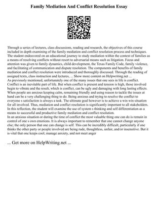 Family Mediation And Conflict Resolution Essay
Through a series of lectures, class discussions, reading and research, the objectives of this course
included in depth examining of the family mediation and conflict resolution process and techniques.
The student endeavored on an educational journey to study mediation within the context of families as
a means of resolving conflicts without resort to adversarial means such as litigation. Focus and
attention was given to family dynamics, child development, the Texas Family Code, family violence,
and facilitating of communication and dispute resolution. The components and benefits of family
mediation and conflict resolution were introduced and thoroughly discussed. Through the reading of
assigned texts, class instruction and lectures, ... Show more content on Helpwriting.net ...
As previously mentioned, unfortunately one of the many issues that one sees in life is conflict.
Conflict is an inevitable part of life. But when conflict is present and tension is high, those involved
begin to vibrate and the result, which is conflict, can be ugly and damaging with long lasting effects.
When people are anxious keeping calm, remaining friendly and using reason to tackle the issues at
hand can be a very challenging thing to do. Being anxious and trying to resolve the conflict to
everyone s satisfaction is always a task. The ultimate goal however is to achieve a win win situation
for all involved. Thus, mediation and conflict resolution is significantly important to all stakeholders.
In this reflection, the student will examine the use of system s thinking and self differentiation as a
means to successful and productive family mediation and conflict resolution.
In an anxious situation or during the time of conflict the most valuable thing one can do is remain in
control of one s own emotions. It is always important to remember that one cannot change anyone
else; the only person that one can change is self. This can be incredibly difficult, particularly if one
thinks the other party or people involved are being rude, thoughtless, unfair, and/or insensitive. But it
is vital that one keeps cool, manage anxiety, and not meet anger
... Get more on HelpWriting.net ...
 