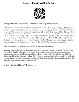 Business Functions Of A Business
Identify the business functions MWS will need in order to operate effectively.
MWS needs a variety of business functions in order to operate effectively. Identifying the business
functions for any organization serves as a starting point in developing its mission statement. As the
business of the company is over the internet, therefore, It needs to determine that how the internet will
further the information and efforts for communication of the company and with whom the information
will be shared? The company needs to know about its statement of purpose. The way an organization
or a business uses information is linked to what the organization does. MWS needs to identify the
statement of purpose, mission and vision statement in order to bring awareness among people about
the organization s core functions and objectives, that can help the company increase sales.
State the objectives of each business function in relation to e commerce.
As a new venture, the first step for getting success in e commerce is to set the goals. The objectives
may include the plan to increase the revenues from existing customers, gaining new customers,
increasing the number of orders on daily basis, selling of the products through new and different
channels and lowering the prices (Arline, 2015). Once an organization is able to identify its goals it is
the time for the company to formulate the plan. SWOT analysis can help the firms to know about the
strengths, weakness, opportunities and threats of
... Get more on HelpWriting.net ...
 