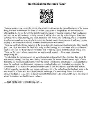 Transhumanism Research Paper
Transhumanism, a movement for people who wish to try to surpass the natural limitation of the human
body, has been around since the dawn of the first cyborg movie. People have wished to have the
abilities that the robots show in the films for years, however, by ridding humans of their weaknesses
as a species, we will no longer be fully humans. It will be taken over by half robot parts that would
advance vision, smell, hearing, and touch. Humanity will be lost. The technology that is used in the
transhumanism culture is negatively stretching the limitations of a human s natural body and causing
society to have unrealistic notions that these limitations can be surpassed.
There are plenty of extreme members in the group that calls themselves transhumanists. Many mainly
just crave slight alterations for those who really need technology to correct those which are disabled,
such as faux legs for those who have lost their own or hearing aids so that the deaf can finally hear.
These are the correct advancements that we need to work towards ... Show more content on
Helpwriting.net ...
The ideals that the transhumanists are trying to reach is not possible to the extent that they want. To
reach the technology that they want, society must sacrifice the natural limitations and a part of their
humanity. By manipulating the unknown of the human s limitations, a multitude of issues could arise
from the mechanics used in genetic engineering, mind uploading, etc. Instead of pursuing just the
advancement of the human race, transhumanism wants to take it to the next level to where humans
will no longer be considered a pure human. Although a lot of the technology that has been made so far
can be useful to those who have disabilities and handicaps, if it is taken any further than what it
already has been, it could prove to be detrimental to the human body. Instead of trying to rid ourselves
of our limitations, we should instead embrace
... Get more on HelpWriting.net ...
 
