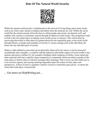 Role Of The Natural World Security
Within the natural world security is fundamental to the survival of living things and so basic needs
such as air, food, water, disease avoidance and shelter from the elements are vital. Within the social
world like the natural security forms the basis to which people and society can function well, and
explains why security is of primary concern through all spheres of said society. This assignment seeks
to look at the role matter plays in making social worlds secure or insecure. This will be done by
uncovering that which is often taken for granted about the role materiality plays in the social world
through theories, concepts and examples of security in various settings such as the individual, the
home, the city and other parts of society.
Matter is often defined as mass that can be physically observed by the senses, it can be measured
scientifically and is tangible , it could be said the material world unlike aspects of social worlds is less
abstract and easier to define [1], for example a building which comprises of bricks, wood, metal and
other materials built into a specific shape compared to a community which can relate to people of the
same place or shared values or interests amongst other meanings. That is not to say that matter just is,
it too can have agency and varying meanings dependent upon the context of time, place and
perspectives. A piece of turf to a gardener could be viewed as somewhere grass grows , to sports fan
where their team plays or historically
... Get more on HelpWriting.net ...
 