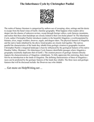 The Inheritance Cycle by Christopher Paolini
The realm of fantasy literature is categorized by authors use of sweeping, alien, settings and the desire
to escape from the banal vistas of Earth s familiar geography. What happens when readers delve
deeper into the chasms of unknown ravines, sweep through foreign valleys, scale faraway mountains,
and realize that these alien backdrops are closely related to their own home planet? In The Inheritance
Cycle, author Christopher Paolini introduces readers to the beautiful Alagaësia: a world populated by
humans, elves, magic wielders, dwarves, urgals, and dragon riders. The physical features of Alagaësia
and the native lands inhabited by the above listed peoples are closely tied together. The natives
parallel the characteristics of the lands they inhabit from geologic creation to geographic location.
Christopher Paolini s imagined landscape is heavily influenced by the geological features of his native
Paradise Valley, Montana1. His Inheritance Cycle features identifiable passages where Alagaësia s
geography essentially duplicates that of Earth s. The creation process of geologic features directly
impacts the characterizations of Alagaësia s inhabitants. To fully appreciate this mirroring, there must
first be an introduction to the lands of Alagaësia. The defining characteristics of three of Alagaësia s
races can be predicted by the geologic features of the lands they inhabit. The three races and geologic
features that will be discussed include: the Dwarven race who inhabit
... Get more on HelpWriting.net ...
 