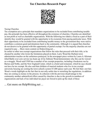 Tax Churches Research Paper
Taxing Churches
Tax exemption acts a principle that mandates organizations to be excluded from contributing taxable
pay, this principle has been effective all throughout the existence of churches. Churches are identified
as non profit as well as charitable organizations. With the following two labels a fixed as a part of their
identify they would be granted with the opportunity to be exonerate from paying particular taxes. With
their opportunity to be excluded from contributing taxable money to the government they were said to
contribute a common good and donations back to the community. Although it is argued that churches
do not deserve to be granted with this opportunity of partial exempt. For the majority churches are not
required to pay ... Show more content on Helpwriting.net ...
Its unfair to other non exempt organizations that follow the rules that proceed with their title, to be
cheated by another who twists the limitations placed on them. Larry Wood the Durham town
administrator touches on the unfairness portrayed. In the newspaper piece written by Laura A. KIernan
titled Battle over core service tax heats up: [City Edition] Wood demonstrates why this can be viewed
as a struggle. Wood said UNH has a number of tax exempt properties, including a bookstore run by
Barnes and Noble, and the New England Center, which is a hotel and restaurant, which he says should
not have be tax exempt. He also said that children of married students who live in tax exempt
university housing are costing the town schools system $7,400 apiece each year. We feel that s not fair.
Wood s words highlight on the fact that its not only unfair due to stretching the regulations, in addition
they are costing us money in the process. In cohesion with the previous disadvantage to the
community another unbeneficial effect caused by churches is due to the growth in numbers of
organizations and lack of tax individual tax payer are forced to pick up the slack of these
... Get more on HelpWriting.net ...
 