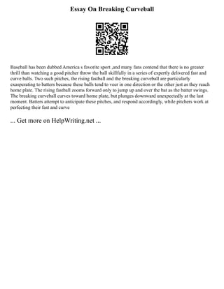 Essay On Breaking Curveball
Baseball has been dubbed America s favorite sport ,and many fans contend that there is no greater
thrill than watching a good pitcher throw the ball skillfully in a series of expertly delivered fast and
curve balls. Two such pitches, the rising fastball and the breaking curveball are particularly
exasperating to batters because these balls tend to veer in one direction or the other just as they reach
home plate. The rising fastball zooms forward only to jump up and over the bat as the batter swings.
The breaking curveball curves toward home plate, but plunges downward unexpectedly at the last
moment. Batters attempt to anticipate these pitches, and respond accordingly, while pitchers work at
perfecting their fast and curve
... Get more on HelpWriting.net ...
 