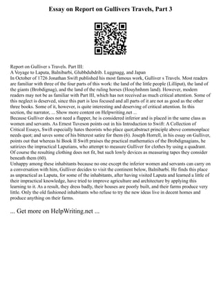 Essay on Report on Gullivers Travels, Part 3
Report on Gulliver s Travels. Part III:
A Voyage to Laputa, Balnibarbi, Glubbdubdrib. Luggnagg, and Japan
In October of 1726 Jonathan Swift published his most famous work, Gulliver s Travels. Most readers
are familiar with three of the four parts of this work: the land of the little people (Lilliput), the land of
the giants (Brobdignag), and the land of the ruling horses (Houyhnhnm land). However, modem
readers may not be as familiar with Part III, which has not received as much critical attention. Some of
this neglect is deserved, since this part is less focused and all parts of it are not as good as the other
three books. Some of it, however, is quite interesting and deserving of critical attention. In this
section, the narrator, ... Show more content on Helpwriting.net ...
Because Gulliver does not need a flapper, he is considered inferior and is placed in the same class as
women and servants. As Ernest Tuveson points out in his Introduction to Swift: A Collection of
Critical Essays, Swift especially hates theorists who place quot;abstract principle above commonplace
needs quot; and saves some of his bitterest satire for them (6). Joseph Horrell, in his essay on Gulliver,
points out that whereas hi Book II Swift praises the practical mathematics of the Brobdignagians, he
satirizes the impractical Laputians, who attempt to measure Gulliver for clothes by using a quadrant.
Of course the resulting clothing does not fit, but such lowly devices as measuring tapes they consider
beneath them (60).
Unhappy among these inhabitants because no one except the inferior women and servants can carry on
a conversation with him, Gulliver decides to visit the continent below, Balnibarbi. He finds this place
as unpractical as Laputa, for some of the inhabitants, after having visited Laputa and learned a little of
their impractical knowledge, have tried to improve agriculture and architecture by applying this
learning to it. As a result, they dress badly, their houses are poorly built, and their farms produce very
little. Only the old fashioned inhabitants who refuse to try the new ideas live in decent homes and
produce anything on their farms.
... Get more on HelpWriting.net ...
 