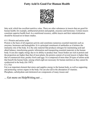Fatty Acid Is Good For Human Health
fatty acid, which has excellent nutritive value. There are other substances in insects that are good for
human health; for example, antibacterial protein and peptide, enzymes and hormones. Certain insects
constitute superior health food. As a nutritional resource, edible insects and their industrialization
should be focused on in future studies.
4.1.1 Protein and amino acids
Protein is the basis of all organism activity and constitutes numerous essential materials such as
enzymes, hormones and hemoglobin. It is a principal constituent of antibodies as it bolsters the
immunity role of the body. It is the only material that produces nitrogen for maintaining acid and
alkali balance, transforming genetic information and transporting essential materials in the human
body. It can also supply energy due to its ability to produce heat. Insect bodies are rich in protein and
the proportion are higher than that of most plants; the protein content of several insects is higher than
that of commercial meat, poultry fowls and eggs. It is composed of more than 20 types of amino acids
that benefit the human body; among which eight are necessary for human nutrition as they cannot be
synthesized in the body (Jin 1987).
4.1.2 Fat
Fat is an important element that stores and supplies energy to the human body, as well as supporting
and protecting various organs in the body. Fat can also aid in the absorption of vitamins.
Phosphate, carbohydrate and cholesterol are components of many tissues and
... Get more on HelpWriting.net ...
 