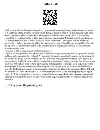 Buffers Lab
Buffers are solutions that resist change in pH when small amounts of strong acids or bases are added
to it. Adding a strong acid to a solution would decrease its pH as seen in fig 2 and adding weak base
would increase its pH as seen in fig. 3. One good use of buffers in a biology field is that buffers
control the pH in order for the cells to live in a livable environment. If the cell is too basic it releases
H+ ions into the cells and if its too acidic the buffer releases OH . Therefore, buffers inside and
outside the cells help maintain the pH in the cytoplasm because if the pH is not applicable in the cell,
the cell dies. To recap buffers in the cells, help to maintain an ideal environment for biochemical
reactions to take place.
However, ... Show more content on Helpwriting.net ...
In part 1 of the experiment was where a stock solution was prepared using different quantities of acid
and base and comparing the predicted PH using the Henderson hasselbach equation vs. the measured
pH using a pH probe. The Ph readings that was measured and graphed were pretty close and off by
approximately 0.03 0.08 points and we can say that is an accurate reading, meaning that the probe was
calibrated precisely in order to have a pH reading of the prepared solution as close as possible to the
predicted ph. When we used the hasselbach equation for the predicted pH we were provided with a
pKa of 7.18, looking at graph 1 at the intercept of each line, the pKa of the measured pH is 7.195 and
the predicted pH has a pKa value of 7.18, rounding those values to one decimal place we get a pKa
value of 7.2 for both and that is spot on compared to the provided pKa for the Henderson hasselbach
equation. Looking at the graph, we can conclude that as pH increases the concentration of acid/base
increases
... Get more on HelpWriting.net ...
 