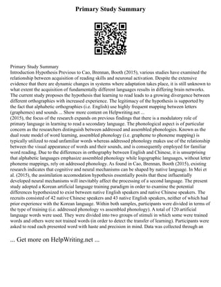 Primary Study Summary
Primary Study Summary
Introduction Hypothesis Previous to Cao, Brennan, Booth (2015), various studies have examined the
relationship between acquisition of reading skills and neuronal activation. Despite the extensive
evidence that there are dynamic changes in systems where adaptation takes place, it is still unknown to
what extent the acquisition of fundamentally different languages results in differing brain networks.
The current study proposes the hypothesis that learning to read leads to a growing divergence between
different orthographies with increased experience. The legitimacy of the hypothesis is supported by
the fact that alphabetic orthographies (i.e. English) use highly frequent mapping between letters
(graphemes) and sounds ... Show more content on Helpwriting.net ...
(2015), the focus of the research expands on previous findings that there is a modulatory role of
primary language in learning to read a secondary language. The phonological aspect is of particular
concern as the researchers distinguish between addressed and assembled phonologies. Known as the
dual route model of word learning, assembled phonology (i.e. grapheme to phoneme mapping) is
typically utilized to read unfamiliar words whereas addressed phonology makes use of the relationship
between the visual appearance of words and their sounds, and is consequently employed for familiar
word reading. Due to the differences in orthography between English and Chinese, it is unsurprising
that alphabetic languages emphasize assembled phonology while logographic languages, without letter
phoneme mappings, rely on addressed phonology. As found in Cao, Brennan, Booth (2015), existing
research indicates that cognitive and neural mechanisms can be shaped by native language. In Mei et
al. (2015), the assimilation accomodation hypothesis essentially posits that these influentially
developed neural mechanisms will inevitably affect the processing of a second language. The present
study adopted a Korean artificial language training paradigm in order to examine the potential
differences hypothesized to exist between native English speakers and native Chinese speakers. The
recruits consisted of 42 native Chinese speakers and 43 native English speakers, neither of which had
prior experience with the Korean language. Within both samples, participants were divided in terms of
the type of training (i.e. addressed phonology vs assembled phonology). A total of 120 artificial
language words were used. They were divided into two groups of stimuli in which some were trained
words and others were not trained words (in order to detect the transfer of learning). Participants were
asked to read each presented word with haste and precision in mind. Data was collected through an
... Get more on HelpWriting.net ...
 