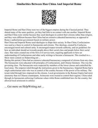 Similarities Between Han China And Imperial Rome
Imperial Rome and Han China were two of the biggest empires during the Classical period. They
shared many of the same qualities, yet they had little to no contact with one another. Imperial Rome
and Han China were similar because they used ideologies to control their citizens rather than religion,
and they were different because Han China had an extensive educated bureaucracy as opposed to
Rome s authoritarian government based on military power.
Han China and Imperial Rome used ideologies to shape their society. In Han China, Confucianism
was used as a basis to control its bureaucrats and citizens. This ideology, created by Confucius,
encouraged moral and cultural unity. It encouraged respect towards authority, and set guidelines for
how an individual should act towards people above their social class and people below their social
class. Han rulers created one of the first civil service tests, requiring applicants to have an
understanding of Confucianism and other early writings to become a bureaucrat. This resulted in a ...
Show more content on Helpwriting.net ...
During this period, China had an extensive educated bureaucracy composed of citizens from any class.
The bureaucrats were educated with principles of Confucianism, and Chinese literature. This was the
governing class. The bureaucrats were respected by members of the lower classes and controlled the
local areas. The emperor ruled through the instructions given to the bureaucracy. Imperial Rome had a
single authoritarian ruler who was in control of the country because of the power of his military. The
tyrant ruled through laws imposed on the citizens. Local governments in the Roman Empire had more
autonomy than its Chinese counterparts. Aristocrats were trusted to control their regions. China ruled
through its bureaucrats enforcing Confucian values while Rome established laws for the country, but
allowed local aristocrats to enforce
... Get more on HelpWriting.net ...
 