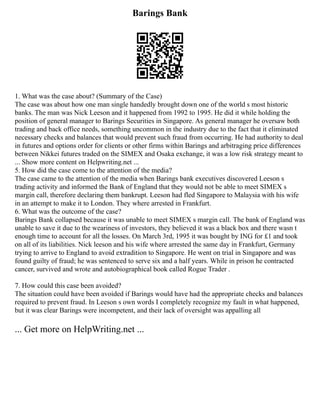 Barings Bank
1. What was the case about? (Summary of the Case)
The case was about how one man single handedly brought down one of the world s most historic
banks. The man was Nick Leeson and it happened from 1992 to 1995. He did it while holding the
position of general manager to Barings Securities in Singapore. As general manager he oversaw both
trading and back office needs, something uncommon in the industry due to the fact that it eliminated
necessary checks and balances that would prevent such fraud from occurring. He had authority to deal
in futures and options order for clients or other firms within Barings and arbitraging price differences
between Nikkei futures traded on the SIMEX and Osaka exchange, it was a low risk strategy meant to
... Show more content on Helpwriting.net ...
5. How did the case come to the attention of the media?
The case came to the attention of the media when Barings bank executives discovered Leeson s
trading activity and informed the Bank of England that they would not be able to meet SIMEX s
margin call, therefore declaring them bankrupt. Leeson had fled Singapore to Malaysia with his wife
in an attempt to make it to London. They where arrested in Frankfurt.
6. What was the outcome of the case?
Barings Bank collapsed because it was unable to meet SIMEX s margin call. The bank of England was
unable to save it due to the weariness of investors, they believed it was a black box and there wasn t
enough time to account for all the losses. On March 3rd, 1995 it was bought by ING for £1 and took
on all of its liabilities. Nick leeson and his wife where arrested the same day in Frankfurt, Germany
trying to arrive to England to avoid extradition to Singapore. He went on trial in Singapore and was
found guilty of fraud; he was sentenced to serve six and a half years. While in prison he contracted
cancer, survived and wrote and autobiographical book called Rogue Trader .
7. How could this case been avoided?
The situation could have been avoided if Barings would have had the appropriate checks and balances
required to prevent fraud. In Leeson s own words I completely recognize my fault in what happened,
but it was clear Barings were incompetent, and their lack of oversight was appalling all
... Get more on HelpWriting.net ...
 