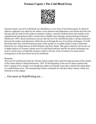 Truman Capote s The Cold Blood Essay
Truman Capote s novel In cold blood was identified as a new form of non fiction genre in which an
objective approach was taken by the author, as his opinions and judgements were absent from the text,
leaving only the truth for the reader to interpret. Capote s narrative method allows the murders to be
explained and rationalised within a framework of middle class ideology and psychological analysis
(Hollowell, 1997). Kazin (reference) conveys that the novel In cold blood creates a strong connection
between the readers and characters within the novel through the use of novelistic techniques. In Cold
blood provides facts and first hand accounts of the murder of a wealthy family living in Holcomb,
Kansas by two villains known as Dick Hickock and Perry Smith. This genre criticism will involve an
in depth analysis of Truman Capotes novel In cold blood and how specific novelistic techniques are
used in certain ways to build that closeness which is the key in the evocation of a crime and its
consequences in the non fiction novel In cold blood .
Summary
The novel In cold blood written by Truman Capote explore facts and first hand accounts of the murder
of the clutter family in Holcomb Kansas, 1959. At the beginning of the novel Capote explains that
there is going to be a murder even though the readers are already aware that a murder has taken place
in a small Kansas town. The unsuspecting Clutters continued on with their daily routines which was
referred to in the chapter
... Get more on HelpWriting.net ...
 
