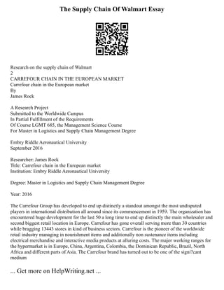 The Supply Chain Of Walmart Essay
Research on the supply chain of Walmart
2
CARREFOUR CHAIN IN THE EUROPEAN MARKET
Carrefour chain in the European market
By
James Rock
A Research Project
Submitted to the Worldwide Campus
In Partial Fulfillment of the Requirements
Of Course LGMT 685, the Management Science Course
For Master in Logistics and Supply Chain Management Degree
Embry Riddle Aeronautical University
September 2016
Researcher: James Rock
Title: Carrefour chain in the European market
Institution: Embry Riddle Aeronautical University
Degree: Master in Logistics and Supply Chain Management Degree
Year: 2016
The Carrefour Group has developed to end up distinctly a standout amongst the most undisputed
players in international distribution all around since its commencement in 1959. The organization has
encountered huge development for the last 50 a long time to end up distinctly the main wholesaler and
second biggest retail location in Europe. Carrefour has gone overall serving more than 30 countries
while bragging 13443 stores in kind of business sectors. Carrefour is the pioneer of the worldwide
retail industry managing in nourishment items and additionally non sustenance items including
electrical merchandise and interactive media products at alluring costs. The major working ranges for
the hypermarket is in Europe, China, Argentina, Colombia, the Dominican Republic, Brazil, North
Africa and different parts of Asia. The Carrefour brand has turned out to be one of the signi?cant
medium
... Get more on HelpWriting.net ...
 