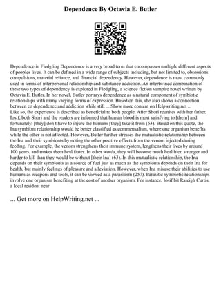 Dependence By Octavia E. Butler
Dependence in Fledgling Dependence is a very broad term that encompasses multiple different aspects
of peoples lives. It can be defined in a wide range of subjects including, but not limited to, obsessions
compulsions, material reliance, and financial dependency. However, dependence is most commonly
used in terms of interpersonal relationship and substance addiction. An intertwined combination of
these two types of dependency is explored in Fledgling, a science fiction vampire novel written by
Octavia E. Butler. In her novel, Butler portrays dependence as a natural component of symbiotic
relationships with many varying forms of expression. Based on this, she also shows a connection
between co dependence and addiction while still ... Show more content on Helpwriting.net ...
Like so, the experience is described as beneficial to both people. After Shori reunites with her father,
Iosif, both Shori and the readers are informed that human blood is most satisfying to [them] and
fortunately, [they] don t have to injure the humans [they] take it from (63). Based on this quote, the
Ina symbiont relationship would be better classified as commensalism, where one organism benefits
while the other is not affected. However, Butler further stresses the mutualistic relationship between
the Ina and their symbionts by noting the other positive effects from the venom injected during
feeding. For example, the venom strengthens their immune system, lengthens their lives by around
100 years, and makes them heal faster. In other words, they will become much healthier, stronger and
harder to kill than they would be without [their Ina] (63). In this mutualistic relationship, the Ina
depends on their symbionts as a source of fuel just as much as the symbionts depends on their Ina for
health, but mainly feelings of pleasure and alleviation. However, when Ina misuse their abilities to use
humans as weapons and tools, it can be viewed as a parasitism (257). Parasitic symbiotic relationships
involve one organism benefiting at the cost of another organism. For instance, Iosif bit Raleigh Curtis,
a local resident near
... Get more on HelpWriting.net ...
 