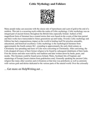 Celtic Mythology and Folklore
Many people today can associate with the classic tale of leprechauns and a pot of gold at the end of a
rainbow. This tale is a recurring myth within the realm of Celtic mythology. Celtic mythology was an
integral part of ancient history throughout the British Isles especially Ireland. Authors of this
magnificent form of literature have created stories that were based on the events of that time period
and their works have transcended to future generations up until today. Overall, Celtic mythology and
folklore has had a magnanimous impact on the world in lending itself for priceless amusable,
educational, and historical excellence. Celtic mythology is the mythological literature from
approximately the fourth century B.C. extending to approximately the early third century as
Christianity was spreading and more of Celts were converting to Christianity. After converting, the
Celts dropped all traces of their former religion to be found by subsequent inhabitants of their lands.
First the stories and tales were told by oral tradition and later written down by bards, poets, and
monks. This literature could be found across Ireland, Wales, Scotland, bits of England, and
smatterings of Europe [insert citation from godchecker.com]. Generally speaking the ancient Celtic
religion like many other societies and civilizations at that time was polythestic as well as animistic
with various gods and deities dedicated to the various parts of the natural world. Over the colossally
... Get more on HelpWriting.net ...
 