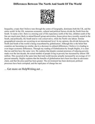 Differences Between The North And South Of The World
Inequality, a topic that I believe runs through the centre of Geography, dominates both the UK, and the
entire world. In the UK, numerous economic, cultural and political factors divide the North from the
South. To name a few: there is a missing year of life expectancy north of the line, children south of the
line are much more likely to attend Russell group universities, house prices have recently soared in the
South, and politically, the South tend to vote conservative, while the North vote labour. Similar
geographical concerns are occurring on an international level. In my opinion, this divide between the
North and South of the world is being exacerbated by globalisation. Although this is the belief that
countries are becoming too similar, due to a decrease in cultural differences, I believe it is leading to
even larger economic differences. Through my reading of Globalization by Joseph Stiglitz, it is clear
that me and him have the same view. He explains that despite constant promises of reducing poverty
made over the last decade, the actual number of people living in poverty has increased by almost 100
million. This occurred at the same time that total world income actually increased by an average of 2.5
percent annually. Stiglitz explains that the benefits of globalisation have been less than its advocates
claim, and that the price paid has been greater. The environment has been destroyed, political
processes have been corrupted, and the rapid pace of change has not
... Get more on HelpWriting.net ...
 