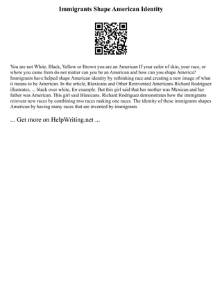 Immigrants Shape American Identity
You are not White, Black, Yellow or Brown you are an American If your color of skin, your race, or
where you came from do not matter can you be an American and how can you shape America?
Immigrants have helped shape American identity by rethinking race and creating a new image of what
it means to be American. In the article, Blaxicans and Other Reinvented Americans Richard Rodriguez
illustrates, ... black over white, for example. But this girl said that her mother was Mexican and her
father was American. This girl said Blaxicans. Richard Rodriguez demonstrates how the immigrants
reinvent new races by combining two races making one races. The identity of these immigrants shapes
American by having many races that are invented by immigrants
... Get more on HelpWriting.net ...
 