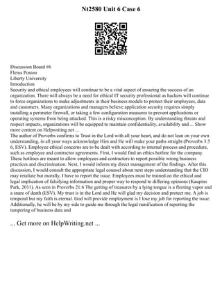 Nt2580 Unit 6 Case 6
Discussion Board #6
Fletus Poston
Liberty University
Introduction
Security and ethical employees will continue to be a vital aspect of ensuring the success of an
organization. There will always be a need for ethical IT security professional as hackers will continue
to force organizations to make adjustments in their business models to protect their employees, data
and customers. Many organizations and managers believe application security requires simply
installing a perimeter firewall, or taking a few configuration measures to prevent applications or
operating systems from being attacked. This is a risky misconception. By understanding threats and
respect impacts, organizations will be equipped to maintain confidentiality, availability and ... Show
more content on Helpwriting.net ...
The author of Proverbs confirms to Trust in the Lord with all your heart, and do not lean on your own
understanding, in all your ways acknowledge Him and He will make your paths straight (Proverbs 3:5
6, ESV). Employee ethical concerns are to be dealt with according to internal process and procedure,
such as employee and contractor agreements. First, I would find an ethics hotline for the company.
These hotlines are meant to allow employees and contractors to report possible wrong business
practices and discrimination. Next, I would inform my direct management of the findings. After this
discussion, I would consult the appropriate legal counsel about next steps understanding that the CIO
may retaliate but morally, I have to report the issue. Employees must be trained on the ethical and
legal implication of falsifying information and proper way to respond to differing opinions (Kaupins
Park, 2011). As seen in Proverbs 21:6 The getting of treasures by a lying tongue is a fleeting vapor and
a snare of death (ESV). My trust is in the Lord and He will glad my decision and protect me. A job is
temporal but my faith is eternal. God will provide employment is I lose my job for reporting the issue.
Additionally, he will be by my side to guide me through the legal ramification of reporting the
tampering of business data and
... Get more on HelpWriting.net ...
 