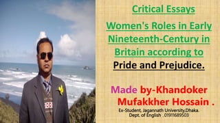 Critical Essays
Women's Roles in Early
Nineteenth-Century in
Britain according to
Pride and Prejudice.
Made by-Khandoker
Mufakkher Hossain .
Ex-Student, Jagannath University,Dhaka.
Dept. of English ,01911689503
 