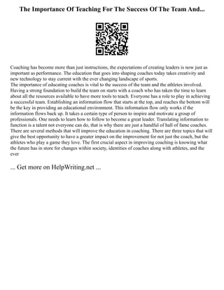 The Importance Of Teaching For The Success Of The Team And...
Coaching has become more than just instructions, the expectations of creating leaders is now just as
important as performance. The education that goes into shaping coaches today takes creativity and
new technology to stay current with the ever changing landscape of sports.
The importance of educating coaches is vital to the success of the team and the athletes involved.
Having a strong foundation to build the team on starts with a coach who has taken the time to learn
about all the resources available to have more tools to teach. Everyone has a role to play in achieving
a successful team. Establishing an information flow that starts at the top, and reaches the bottom will
be the key in providing an educational environment. This information flow only works if the
information flows back up. It takes a certain type of person to inspire and motivate a group of
professionals. One needs to learn how to follow to become a great leader. Translating information to
function is a talent not everyone can do, that is why there are just a handful of hall of fame coaches.
There are several methods that will improve the education in coaching. There are three topics that will
give the best opportunity to have a greater impact on the improvement for not just the coach, but the
athletes who play a game they love. The first crucial aspect in improving coaching is knowing what
the future has in store for changes within society, identities of coaches along with athletes, and the
ever
... Get more on HelpWriting.net ...
 