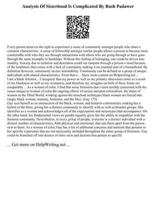 Analysis Of Sisterhood Is Complicated By Ruth Padawer
Every person deserves the right to experience a sense of community amongst people who share a
common characteristic. A sense of fellowship amongst similar people allows a person to become more
comfortable with who they are through interactions with others who are going through or have gone
through the same triumphs or hardships. Without this feeling of belonging, one could be driven into
insanity. Anxiety due to isolation and desolation could run rampant through a person s mind because
of the loneliness that comes with a lack of community making it an essential part of a humanhood. By
definition however, community invites inimitability. Community can be defined as a group of unique
individuals with shared characteristics. From that a ... Show more content on Helpwriting.net ...
I am a black feminist... I recognize that my power as well as my primary obsessions come as a result
of my blackness as well as my womaness, and therefore my struggles on both of these fronts are
inseparable ... As a woman of color, I find that some feminists don t seem terribly concerned with the
issues unique to women of color the ongoing effects of racism and post colonialism, the status of
women in the Third World, working against the trenchant archetypes black women are forced into
(angry black woman, mammy, hottentot, and the like). (Gay 173).
Gay sees herself as an intersection of the black, woman, and feminist communities, making her a
hybrid of the three, giving her a distinct community to identify with as well as broader groups. She
identifies as a woman and acknowledges all of the expectations and stereotypes that accompanies. On
the other hand, her fundamental views on gender equality gives her the ability to empathize with the
feminist community. Nevertheless, in every group of people, everyone is a distinct individual with a
distinct number of characteristics, both physical and emotional, that sets them apart from the person
next to them. As a woman of color, Gay has a list of additional concerns and interests that pertains to
her specific experience that are not necessarily included throughout the entire group of feminists. Gay
could be branched off into dozens of more sects and factions that pertain to specific
... Get more on HelpWriting.net ...
 
