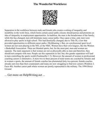 The Wonderful Workforce
Separation in the workforce between male and female jobs creates a setting of inequality and
instability in the work force, which limits certain career paths citizens should pursue and promotes an
idea of inequality in employment opportunities. In tradition, the man is the breadwinner of the family;
while this has changed, men still dominate many career paths. Once upon a time, only men were
allowed to play sports in high school. This had drastically changed, due to Title IX, a law that
provided opportunities to different career paths ( Mythbusting ). But, on a professional sport level,
women are not seen playing in the NFL or the NBA. Women have their own leagues, like the Women
s Basketball Association. There are blended sports, but, for the most part, men and women are
separate. The main argument is that women are not as physically able as men and therefore, they
should not compete with men. People see this separation as fair; but, this gender separation will lead
to men controlling the sports world (Faulmueller 1 2). However, the amount of women in professional
coaching careers is diminutive. A mere two to three percent of male teams are coached by females and
in women s sports, the amount of female coaches has plummeted forty two percent; female coaches
already earn less than their counterparts and many are now struggling to find new careers (Waldron 2.
Facts 40). Another career path where women are poorly represented is the military. The 1994 Direct
Ground
... Get more on HelpWriting.net ...
 