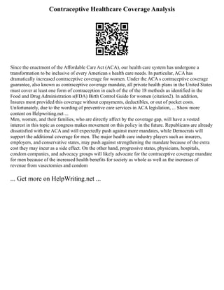 Contraceptive Healthcare Coverage Analysis
Since the enactment of the Affordable Care Act (ACA), our health care system has undergone a
transformation to be inclusive of every American s health care needs. In particular, ACA has
dramatically increased contraceptive coverage for women. Under the ACA s contraceptive coverage
guarantee, also known as contraceptive coverage mandate, all private health plans in the United States
must cover at least one form of contraception in each of the of the 18 methods as identified in the
Food and Drug Administration s(FDA) Birth Control Guide for women (citation2). In addition,
Insures most provided this coverage without copayments, deductibles, or out of pocket costs.
Unfortunately, due to the wording of preventive care services in ACA legislation, ... Show more
content on Helpwriting.net ...
Men, women, and their families, who are directly affect by the coverage gap, will have a vested
interest in this topic as congress makes movement on this policy in the future. Republicans are already
dissatisfied with the ACA and will expectedly push against more mandates, while Democrats will
support the additional coverage for men. The major health care industry players such as insurers,
employers, and conservative states, may push against strengthening the mandate because of the extra
cost they may incur as a side effect. On the other hand, progressive states, physicians, hospitals,
condom companies, and advocacy groups will likely advocate for the contraceptive coverage mandate
for men because of the increased health benefits for society as whole as well as the increases of
revenue from vasectomies and condom
... Get more on HelpWriting.net ...
 