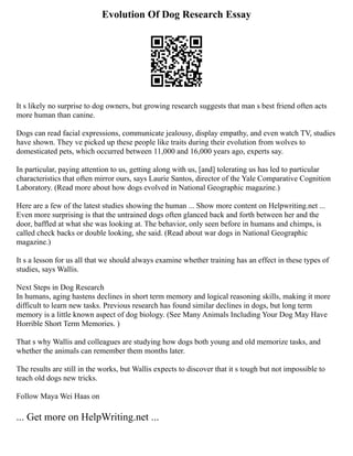 Evolution Of Dog Research Essay
It s likely no surprise to dog owners, but growing research suggests that man s best friend often acts
more human than canine.
Dogs can read facial expressions, communicate jealousy, display empathy, and even watch TV, studies
have shown. They ve picked up these people like traits during their evolution from wolves to
domesticated pets, which occurred between 11,000 and 16,000 years ago, experts say.
In particular, paying attention to us, getting along with us, [and] tolerating us has led to particular
characteristics that often mirror ours, says Laurie Santos, director of the Yale Comparative Cognition
Laboratory. (Read more about how dogs evolved in National Geographic magazine.)
Here are a few of the latest studies showing the human ... Show more content on Helpwriting.net ...
Even more surprising is that the untrained dogs often glanced back and forth between her and the
door, baffled at what she was looking at. The behavior, only seen before in humans and chimps, is
called check backs or double looking, she said. (Read about war dogs in National Geographic
magazine.)
It s a lesson for us all that we should always examine whether training has an effect in these types of
studies, says Wallis.
Next Steps in Dog Research
In humans, aging hastens declines in short term memory and logical reasoning skills, making it more
difficult to learn new tasks. Previous research has found similar declines in dogs, but long term
memory is a little known aspect of dog biology. (See Many Animals Including Your Dog May Have
Horrible Short Term Memories. )
That s why Wallis and colleagues are studying how dogs both young and old memorize tasks, and
whether the animals can remember them months later.
The results are still in the works, but Wallis expects to discover that it s tough but not impossible to
teach old dogs new tricks.
Follow Maya Wei Haas on
... Get more on HelpWriting.net ...
 