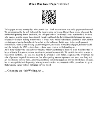 When Was Toilet Paper Invented
Toilet paper; we use it every day. Most people don t think about who or how toilet paper was invented.
We get distracted by the soft feeling of the tissue wiping our waste. One of these people who used the
invention is possibly James Buchanan, the 15th president of the United States. But thanks to the man
who gave us a smile on our faces, Joseph Gayetty. Although he did not invent toilet paper for wastes,
he did have a role in making it into what it is today. Now, because of him and companies like Charmin
s, toilet papers has the best place to be rolled in, the bathroom. Toilet paper helps people prevent
hemorrhoids, warm waste sticking your butt together, and stress. Without toilet paper, humans would
truly be living in the 1700 s, since there ... Show more content on Helpwriting.net ...
Also, there would be no satisfaction without it, which would make us miss out in all it had to offer. To
begin with my first reason, we can use these to prevent hemorrhoids. We use this invention to absorb
blood from our butts. This idea was made by the creator of toilet paper, Joseph Gayetty. We always put
a lot of pressure to get all the waste out; but when putting too much pressure can harm your body and
get blood stains on your pants. Absorbing the blood with toilet paper can prevent blood stains on rears,
but it s very painful and disgusting. Moving around can feel very uncomfortable, but at least it s good
that everyone s eyes will not be locked on your blood
... Get more on HelpWriting.net ...
 