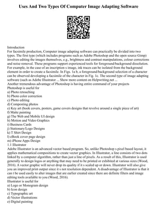Uses And Two Types Of Computer Image Adapting Software
Introduction
For facsimile production, Computer image adapting software can practically be divided into two
types. The first type (which includes programs such as Adobe Photoshop and the open source Gimp)
involves editing the images themselves, e.g., brightness and contrast manipulations, colour corrections
and noise removal. These programs support experienced tools for foreground/background dissolution.
For example, in the case of an inscription s image, ink traces can be isolated from the background
element in order to create a facsimile. In Figs. 1a b, a foreground/background selection of a character
can be observed developing a facsimile of the character in Fig. 1c. The second type of image adapting
software (such as Adobe Illustrator ... Show more content on Helpwriting.net ...
Another tremendous advantage of Photoshop is having entire command of your projects
Photoshop is useful for
a) Photo retouching
b) Photo color correction
c) Photo editing
d) Composting photos
e) Key art (book covers, posters, game covers designs that revolve around a single piece of art)
f) Matte painting
g) The Web and Mobile UI design
h) Motion and Video Graphics
i) Business Cards
j) Stationary/Logo Designs
k) T Shirt Design
l) eBook cover page design
m) iPhone Apps Design
1.1 Illustrator
Adobe Illustrator is an advanced vector based program. So, unlike Photoshop s pixel based layout, it
applies mathematical compositions to create vector graphics. In Illustrator, a line consists of two dots
linked by a computer algorithm, rather than just a line of pixels. As a result of this, Illustrator is used
generally to design logos or anything that may need to be printed or exhibited at various sizes (Wood,
2016). A vector graphic will never drop its quality if it s scaled up or down. Illustrator will also give
you an improved print output since it s not resolution dependent. A disadvantage of Illustrator is that it
can t be used easily to alter images that are earlier created since there are definite filters and image
editing tools available to you (Wood, 2016).
Illustrator is useful for
a) Logo or Monogram design
b) Icon design
c) Typographic art
d) Vector illustrations
e) Digital painting
 