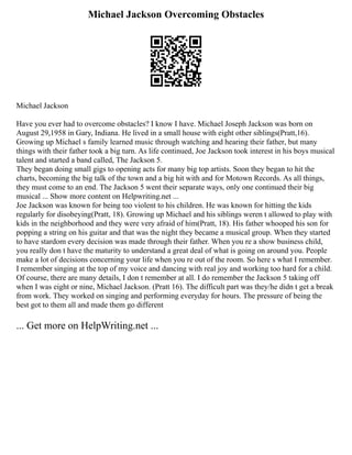 Michael Jackson Overcoming Obstacles
Michael Jackson
Have you ever had to overcome obstacles? I know I have. Michael Joseph Jackson was born on
August 29,1958 in Gary, Indiana. He lived in a small house with eight other siblings(Pratt,16).
Growing up Michael s family learned music through watching and hearing their father, but many
things with their father took a big turn. As life continued, Joe Jackson took interest in his boys musical
talent and started a band called, The Jackson 5.
They began doing small gigs to opening acts for many big top artists. Soon they began to hit the
charts, becoming the big talk of the town and a big hit with and for Motown Records. As all things,
they must come to an end. The Jackson 5 went their separate ways, only one continued their big
musical ... Show more content on Helpwriting.net ...
Joe Jackson was known for being too violent to his children. He was known for hitting the kids
regularly for disobeying(Pratt, 18). Growing up Michael and his siblings weren t allowed to play with
kids in the neighborhood and they were very afraid of him(Pratt, 18). His father whooped his son for
popping a string on his guitar and that was the night they became a musical group. When they started
to have stardom every decision was made through their father. When you re a show business child,
you really don t have the maturity to understand a great deal of what is going on around you. People
make a lot of decisions concerning your life when you re out of the room. So here s what I remember.
I remember singing at the top of my voice and dancing with real joy and working too hard for a child.
Of course, there are many details, I don t remember at all. I do remember the Jackson 5 taking off
when I was eight or nine, Michael Jackson. (Pratt 16). The difficult part was they/he didn t get a break
from work. They worked on singing and performing everyday for hours. The pressure of being the
best got to them all and made them go different
... Get more on HelpWriting.net ...
 