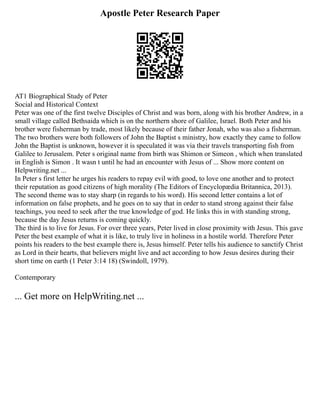 Apostle Peter Research Paper
AT1 Biographical Study of Peter
Social and Historical Context
Peter was one of the first twelve Disciples of Christ and was born, along with his brother Andrew, in a
small village called Bethsaida which is on the northern shore of Galilee, Israel. Both Peter and his
brother were fisherman by trade, most likely because of their father Jonah, who was also a fisherman.
The two brothers were both followers of John the Baptist s ministry, how exactly they came to follow
John the Baptist is unknown, however it is speculated it was via their travels transporting fish from
Galilee to Jerusalem. Peter s original name from birth was Shimon or Simeon , which when translated
in English is Simon . It wasn t until he had an encounter with Jesus of ... Show more content on
Helpwriting.net ...
In Peter s first letter he urges his readers to repay evil with good, to love one another and to protect
their reputation as good citizens of high morality (The Editors of Encyclopædia Britannica, 2013).
The second theme was to stay sharp (in regards to his word). His second letter contains a lot of
information on false prophets, and he goes on to say that in order to stand strong against their false
teachings, you need to seek after the true knowledge of god. He links this in with standing strong,
because the day Jesus returns is coming quickly.
The third is to live for Jesus. For over three years, Peter lived in close proximity with Jesus. This gave
Peter the best example of what it is like, to truly live in holiness in a hostile world. Therefore Peter
points his readers to the best example there is, Jesus himself. Peter tells his audience to sanctify Christ
as Lord in their hearts, that believers might live and act according to how Jesus desires during their
short time on earth (1 Peter 3:14 18) (Swindoll, 1979).
Contemporary
... Get more on HelpWriting.net ...
 