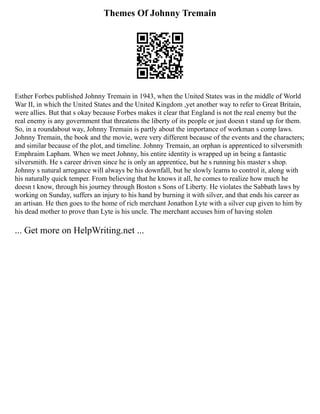 Themes Of Johnny Tremain
Esther Forbes published Johnny Tremain in 1943, when the United States was in the middle of World
War II, in which the United States and the United Kingdom ,yet another way to refer to Great Britain,
were allies. But that s okay because Forbes makes it clear that England is not the real enemy but the
real enemy is any government that threatens the liberty of its people or just doesn t stand up for them.
So, in a roundabout way, Johnny Tremain is partly about the importance of workman s comp laws.
Johnny Tremain, the book and the movie, were very different because of the events and the characters;
and similar because of the plot, and timeline. Johnny Tremain, an orphan is apprenticed to silversmith
Emphraim Lapham. When we meet Johnny, his entire identity is wrapped up in being a fantastic
silversmith. He s career driven since he is only an apprentice, but he s running his master s shop.
Johnny s natural arrogance will always be his downfall, but he slowly learns to control it, along with
his naturally quick temper. From believing that he knows it all, he comes to realize how much he
doesn t know, through his journey through Boston s Sons of Liberty. He violates the Sabbath laws by
working on Sunday, suffers an injury to his hand by burning it with silver, and that ends his career as
an artisan. He then goes to the home of rich merchant Jonathon Lyte with a silver cup given to him by
his dead mother to prove than Lyte is his uncle. The merchant accuses him of having stolen
... Get more on HelpWriting.net ...
 