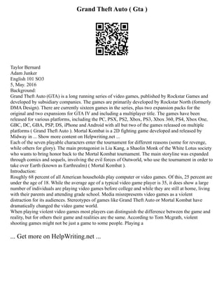 Grand Theft Auto ( Gta )
Taylor Bernard
Adam Junker
English 101 SO3
5, May. 2016
Background:
Grand Theft Auto (GTA) is a long running series of video games, published by Rockstar Games and
developed by subsidiary companies. The games are primarily developed by Rockstar North (formerly
DMA Design). There are currently sixteen games in the series, plus two expansion packs for the
original and two expansions for GTA IV and including a multiplayer title. The games have been
released for various platforms, including the PC, PSX, PS2, Xbox, PS3, Xbox 360, PS4, Xbox One,
GBC, DC, GBA, PSP, DS, iPhone and Android with all but two of the games released on multiple
platforms ( Grand Theft Auto ). Mortal Kombat is a 2D fighting game developed and released by
Midway in ... Show more content on Helpwriting.net ...
Each of the seven playable characters enter the tournament for different reasons (some for revenge,
while others for glory). The main protagonist is Liu Kang, a Shaolin Monk of the White Lotus society
who wants to bring honor back to the Mortal Kombat tournament. The main storyline was expanded
through comics and sequels, involving the evil forces of Outworld, who use the tournament in order to
take over Earth (known as Earthrealm) ( Mortal Kombat ).
Introduction:
Roughly 68 percent of all American households play computer or video games. Of this, 25 percent are
under the age of 18. While the average age of a typical video game player is 35, it does show a large
number of individuals are playing video games before college and while they are still at home, living
with their parents and attending grade school. Media misrepresents video games as a violent
distraction for its audiences. Stereotypes of games like Grand Theft Auto or Mortal Kombat have
dramatically changed the video game world.
When playing violent video games most players can distinguish the difference between the game and
reality, but for others their game and realities are the same. According to Tom Mcgrath, violent
shooting games might not be just a game to some people. Playing a
... Get more on HelpWriting.net ...
 