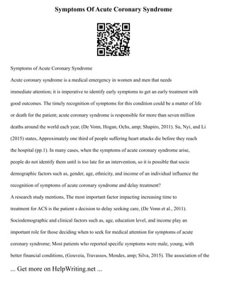Symptoms Of Acute Coronary Syndrome
Symptoms of Acute Coronary Syndrome
Acute coronary syndrome is a medical emergency in women and men that needs
immediate attention; it is imperative to identify early symptoms to get an early treatment with
good outcomes. The timely recognition of symptoms for this condition could be a matter of life
or death for the patient; acute coronary syndrome is responsible for more than seven million
deaths around the world each year, (De Vonn, Hogan, Ochs, amp; Shapiro, 2011). Su, Nyi, and Li
(2015) states, Approximately one third of people suffering heart attacks die before they reach
the hospital (pp.1). In many cases, when the symptoms of acute coronary syndrome arise,
people do not identify them until is too late for an intervention, so it is possible that socio
demographic factors such as, gender, age, ethnicity, and income of an individual influence the
recognition of symptoms of acute coronary syndrome and delay treatment?
A research study mentions, The most important factor impacting increasing time to
treatment for ACS is the patient s decision to delay seeking care, (De Vonn et al., 2011).
Sociodemographic and clinical factors such as, age, education level, and income play an
important role for those deciding when to seek for medical attention for symptoms of acute
coronary syndrome; Most patients who reported specific symptoms were male, young, with
better financial conditions, (Gouveia, Travassos, Mendes, amp; Silva, 2015). The association of the
... Get more on HelpWriting.net ...
 