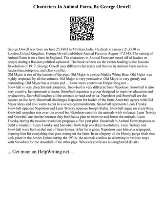 Characters In Animal Farm, By George Orwell
George Orwell was born on June 25,1903 in Motihari,India. He died on January 21,1950 in
London,United Kingdom. George Orwell published Animal Farm on August 17,1945. The setting of
Animal Farm is on a farm in England. The characters in Animal Farm are based off of leaders or
people during a Russian political upheaval. The book reflects on the events leading to the Russian
Revolution of 1917. George Orwell uses different characters and themes in Animal Farm such as
leadership,corruption, and class conflict.
Old Major is one of the leaders of the pigs. Old Major is a prize Middle White Boar. Old Major was
highly respected by all the animals. Old Major is very persuasive. Old Major is very greedy and
demanding. Old Major has a dream and ... Show more content on Helpwriting.net ...
Snowball is very cheerful and optimistic. Snowball is very different from Napoleon. Snowball is also
very creative, he represents a leader. Snowball organizes a group designed to improve education and
productivity. Snowball teaches all the animals to read and write. Napoleon and Snowball are the
leaders on the farm. Snowball challenges Napoleon for leader of the farm. Snowball agrees with Old
Major ideas and also wants to put in a seven commandments. Snowball represents Leon Trotsky.
Snowball opposes Napoleon and Leon Trotsky opposes Joseph Stalin. Snowball argue on everything.
Snowball speeches win over the crowd but Napoleon controls the animals with violence. Leon Trotsky
and Snowball are similar because they both had a plan to improve and better the animals. Leon
Trotsky during the russian revolution proposes a five year plan. Snowball in Animal Farm proposes to
build a windmill. Leon Trotsky and Snowball both help win their revolutions. Leon Trotsky and
Snowball were both exiled out of there homes. After he is gone, Napoleon uses him as a scapegoat,
blaming him for everything that goes wrong on the farm. In an allegory of the bloody purge trials that
took place in the Soviet Union during the 1930s, the animals confess to scheming in various ways
with Snowball for the downfall of the other pigs. Whoever confesses is slaughtered (Blair)
... Get more on HelpWriting.net ...
 