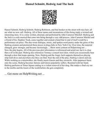 Hansel Schmitt, Hedwig And The Inch
Hansel Schmitt, Hedwig Schmitt, Hedwig Robinson, and that hooker on the street with nice hair; all
are what we now call: Hedwig. All of these names and incarnations of this being imply a twisted and
interesting story. It is a story written, directed, and performed by John Cameron Mitchell. Hedwig and
the Inch is a rock musical that came into being through a very odd process. John Cameron Mitchel and
a friend of his, Stephen Trask, came together and created a band that in and of itself would be a
performance art piece. The duo wrote dialogue, music, and spoken word poetry under the guise of this
Hedwig creature and premiered these pieces in drag clubs in New York City. Over time, the material
changed, grew stronger, and became increasingly ... Show more content on Helpwriting.net ...
Now the play begins. All of the previous plot information is referenced and acted out, but it is clear
that is all in the past. Hedwig also references Tommy s concert next door, which you occasionally hear
through a door that keeps opening. Now, Hedwig and the Angry Inch supports themselves playing
strip mall dives and anywhere else they can find. Near the end of the play, Hedwig is down and out.
While working as a streetwalker, she finally meets Gnosis and they reconcile. After paparazzi burst
onto the scene, Hedwig becomes famous and Gnosis popularity suffers. Reunited with her band,
Hedwig performs at Times Square ending in a violent removal of her drag. She makes a final cry out
to the misfits and the losers of the world before she gets completely
... Get more on HelpWriting.net ...
 