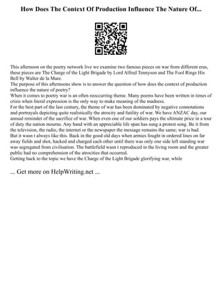 How Does The Context Of Production Influence The Nature Of...
This afternoon on the poetry network live we examine two famous pieces on war from different eras,
these pieces are The Charge of the Light Brigade by Lord Alfred Tennyson and The Fool Rings His
Bell by Walter de la Mare.
The purpose of this afternoons show is to answer the question of how does the context of production
influence the nature of poetry?
When it comes to poetry war is an often reoccurring theme. Many poems have been written in times of
crisis when literal expression is the only way to make meaning of the madness.
For the best part of the last century, the theme of war has been dominated by negative connotations
and portrayals depicting quite realistically the atrocity and futility of war. We have ANZAC day, our
annual reminder of the sacrifice of war. When even one of our soldiers pays the ultimate price in a tour
of duty the nation mourns. Any band with an appreciable life span has sung a protest song. Be it from
the television, the radio, the internet or the newspaper the message remains the same; war is bad.
But it wasn t always like this. Back in the good old days when armies fought in ordered lines on far
away fields and shot, hacked and charged each other until there was only one side left standing war
was segregated from civilisation. The battlefield wasn t reproduced in the living room and the greater
public had no comprehension of the atrocities that occurred.
Getting back to the topic we have the Charge of the Light Brigade glorifying war, while
... Get more on HelpWriting.net ...
 