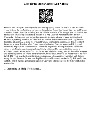 Comparing Julius Caesar And Antony
Octavian and Antony No contemporaries could have possibly known for sure as to who the victor
would be from the conflict that arose between Gaius Julius Ceasar Octavianus, Octavian, and Marcus
Antonius, Antony. However, knowing what the ultimate outcome of the struggle was, one may be able
to look back into history and offer key reasons as to why Octavian was able to defeat Antony.
Ultimately, I believe there was not one key reason for Octavian victory. It was a combination of
Octavian s proximity to Rome, his favor with the citizens, and the elimination of his opposition at
home that all combined to allow his eventual triumph. Overlooking some smaller details, it is first
important to know that after Julius Ceasar s assassination that Octavian was named his heir and
returned to Italy to claim this inheritance. From here, he gathered military power and allowed the
senate to use him, in order to advance his political position, and he was sent to fight against a
rebellious Antony. At this point, Octavian did not try to decimate Antony s forces, instead he proposed
and ultimately formed the second triumvirate with Antony and Lepidus as the other heads of the state
(Wells 13). From here, the Roman territories were divided into areas of governorship with Antony
taking the east, Octavian the west, and Lepidus had the Africa territories (Wells 17). This would turn
out to be one of the main contributing factors in Octavian s ultimate success; for it allowed him the
opportunity
... Get more on HelpWriting.net ...
 