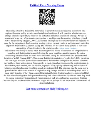 Critical Care Nursing Essay
This essay sets out to discuss the importance of comprehensive and accurate assessment on a
registered nurses' ability to make excellent clinical decisions. It will examine what factors can
change a nurses' capability to be aware of, and act on abnormal assessment findings. As well as
assessment being part of the nursing process that is used in every day nursing, it is also a critical
part of patient safety (Higgins, 2008). Assessment findings are used to determine what needs to be
done for the patient next. Early warning scoring systems currently exist to aid in the early detection
of patient deterioration (Goldhill, 2005). The rationale for the use of these systems is that early
recognition of deterioration in the vital signs of a...show more content...
The issue of consistency is raised when discussing how to ensure assessments are comprehensive,
complete and that the data is recorded using the same guidelines as other nurses. To enable
consistency of assessment, the same nurse should be taking the observations of a patient for the
duration of a shift (Moore, 2007). This ensure that the interpretation of results don't differ each time
the vital signs are done. It also allows the nurse to detect subtle changes in the patients state that
may not have been written down. For example, in most clinical environments the respiration rate is
recorded as just a number, and the rhythm, degree of effort, quality of breathing and evidence of
wheezing or other abnormal breathing sounds are not recorded. The rate may stay the same over a
period of time while other aspects of respiration may change, and this is something that a nurse is
more likely to notice if they have assessed that patient before. During handover, a nurse should tell
the next nurse looking after their patients how they took observations and detail what tools they used
to ensure consistency is maintained. Nurses may not pick up on abnormal assessment findings
because they do not know what the normal ranges are, or perhaps do not know what combinations of
abnormal clinical
Get more content on HelpWriting.net
 