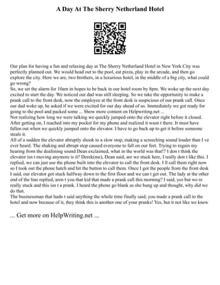 A Day At The Sherry Netherland Hotel
Our plan for having a fun and relaxing day at The Sherry Netherland Hotel in New York City was
perfectly planned out. We would head out to the pool, eat pizza, play in the arcade, and then go
explore the city. Here we are, two brothers, in a luxurious hotel, in the middle of a big city, what could
go wrong?
So, we set the alarm for 10am in hopes to be back in our hotel room by 8pm. We woke up the next day
excited to start the day. We noticed our dad was still sleeping. So we take the opportunity to make a
prank call to the front desk, now the employee at the front desk is suspicious of our prank call. Once
our dad woke up, he asked if we were excited for our day ahead of us. Immediately we got ready for
going to the pool and packed some ... Show more content on Helpwriting.net ...
Not realizing how long we were talking we quickly jumped onto the elevator right before it closed.
After getting on, I reached into my pocket for my phone and realized it wasn t there. It must have
fallen out when we quickly jumped onto the elevator. I have to go back up to get it before someone
steals it.
All of a sudden the elevator abruptly shook to a slow stop, making a screeching sound louder than I ve
ever heard. The shaking and abrupt stop caused everyone to fall on our feet. Trying to regain my
hearing from the deafening sound Dean exclaimed, what in the world was that!? I don t think the
elevator isn t moving anymore is it? Derek(me), Dean said, are we stuck here, I really don t like this. I
replied, we can just use the phone built into the elevator to call the front desk. I ll call them right now
so I took out the phone hatch and hit the button to call them. Once I got the people from the front desk
I said, our elevator got stuck halfway down to the first floor and we can t get out. The lady at the other
end of the line replied, aren t you that kid that made a prank call this morning? I said, yes but we re
really stuck and this isn t a prank. I heard the phone go blank as she hung up and thought, why did we
do that.
The businessman that hadn t said anything the whole time finally said, you made a prank call to the
hotel and now because of it, they think this is another one of your pranks! Yes, but it not like we knew
... Get more on HelpWriting.net ...
 